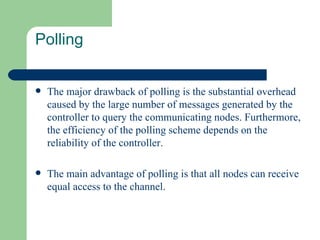 Polling


   The major drawback of polling is the substantial overhead
    caused by the large number of messages generated by the
    controller to query the communicating nodes. Furthermore,
    the efficiency of the polling scheme depends on the
    reliability of the controller.

   The main advantage of polling is that all nodes can receive
    equal access to the channel.
 