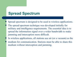 Spread Spectrum
   Spread spectrum is designed to be used in wireless applications.
   The spread spectrum technique was developed initially for
    military and intelligence requirements. The essential idea is to
    spread the information signal over a wider bandwidth to make
    jamming and interception more difficult.
   In wireless applications, all stations use air (or a vacuum) as the
   medium for communication. Stations must be able to share this
    medium without interception and jamming.
 