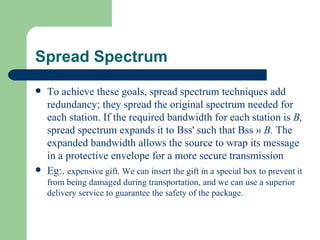 Spread Spectrum
   To achieve these goals, spread spectrum techniques add
    redundancy; they spread the original spectrum needed for
    each station. If the required bandwidth for each station is B,
    spread spectrum expands it to Bss' such that Bss » B. The
    expanded bandwidth allows the source to wrap its message
    in a protective envelope for a more secure transmission
   Eg:. expensive gift. We can insert the gift in a special box to prevent it
    from being damaged during transportation, and we can use a superior
    delivery service to guarantee the safety of the package.
 