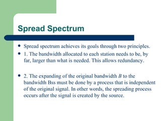 Spread Spectrum
   Spread spectrum achieves its goals through two principles.
   1. The bandwidth allocated to each station needs to be, by
    far, larger than what is needed. This allows redundancy.

   2. The expanding of the original bandwidth B to the
    bandwidth Bss must be done by a process that is independent
    of the original signal. In other words, the spreading process
    occurs after the signal is created by the source.
 