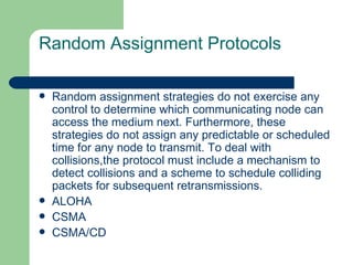 Random Assignment Protocols

   Random assignment strategies do not exercise any
    control to determine which communicating node can
    access the medium next. Furthermore, these
    strategies do not assign any predictable or scheduled
    time for any node to transmit. To deal with
    collisions,the protocol must include a mechanism to
    detect collisions and a scheme to schedule colliding
    packets for subsequent retransmissions.
   ALOHA
   CSMA
   CSMA/CD
 
