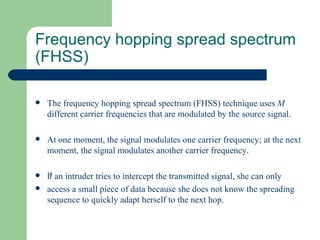 Frequency hopping spread spectrum
(FHSS)

   The frequency hopping spread spectrum (FHSS) technique uses M
    different carrier frequencies that are modulated by the source signal.

   At one moment, the signal modulates one carrier frequency; at the next
    moment, the signal modulates another carrier frequency.

   If an intruder tries to intercept the transmitted signal, she can only
   access a small piece of data because she does not know the spreading
    sequence to quickly adapt herself to the next hop.
 