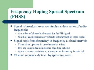 Frequency Hoping Spread Spectrum
(FHSS)
   Signal is broadcast over seemingly random series of radio
    frequencies
    –   A number of channels allocated for the FH signal
    –   Width of each channel corresponds to bandwidth of input signal
   Signal hops from frequency to frequency at fixed intervals
    –   Transmitter operates in one channel at a time
    –   Bits are transmitted using some encoding scheme
    –   At each successive interval, a new carrier frequency is selected
   Channel sequence dictated by spreading code
 