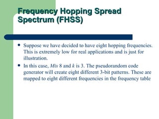 Frequency Hopping Spread
Spectrum (FHSS)


   Suppose we have decided to have eight hopping frequencies.
    This is extremely low for real applications and is just for
    illustration.
   In this case, Mis 8 and k is 3. The pseudorandom code
    generator will create eight different 3-bit patterns. These are
    mapped to eight different frequencies in the frequency table
 