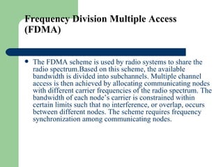 Frequency Division Multiple Access
(FDMA)


   The FDMA scheme is used by radio systems to share the
    radio spectrum.Based on this scheme, the available
    bandwidth is divided into subchannels. Multiple channel
    access is then achieved by allocating communicating nodes
    with different carrier frequencies of the radio spectrum. The
    bandwidth of each node’s carrier is constrained within
    certain limits such that no interference, or overlap, occurs
    between different nodes. The scheme requires frequency
    synchronization among communicating nodes.
 