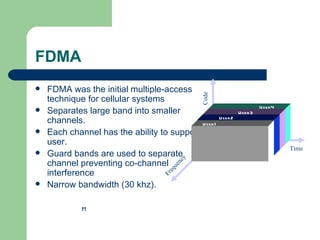 FDMA
   FDMA was the initial multiple-access




                                              Code
    technique for cellular systems
    Separates large band into smaller
                                                                       User 4
                                                             User 3
    channels.                               User 1
                                                     User 2

   Each channel has the ability to support
    user.
                                                                                Time
   Guard bands are used to separate


                                         y
    channel preventing co-channel
                                       nc
    interference                     ue
                                    eq
                                   Fr

   Narrow bandwidth (30 khz).

             f1
 