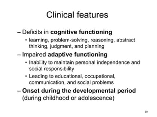 Clinical features
– Deficits in cognitive functioning
• learning, problem-solving, reasoning, abstract
thinking, judgment, and planning
– Impaired adaptive functioning
• Inability to maintain personal independence and
social responsibility
• Leading to educational, occupational,
communication, and social problems
– Onset during the developmental period
(during childhood or adolescence)
10
 