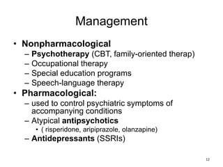 Management
• Nonpharmacological
– Psychotherapy (CBT, family-oriented therap)
– Occupational therapy
– Special education programs
– Speech-language therapy
• Pharmacological:
– used to control psychiatric symptoms of
accompanying conditions
– Atypical antipsychotics
• ( risperidone, aripiprazole, olanzapine)
– Antidepressants (SSRIs)
12
 