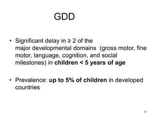 GDD
• Significant delay in ≥ 2 of the
major developmental domains (gross motor, fine
motor, language, cognition, and social
milestones) in children < 5 years of age
• Prevalence: up to 5% of children in developed
countries
13
 