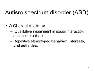 Autism spectrum disorder (ASD)
• A Characterized by
– Qualitative impairment in social interaction
and communication
– Repetitive stereotyped behavior, interests,
and activities.
16
 