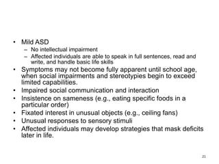 • Mild ASD
– No intellectual impairment
– Affected individuals are able to speak in full sentences, read and
write, and handle basic life skills
• Symptoms may not become fully apparent until school age,
when social impairments and stereotypies begin to exceed
limited capabilities.
• Impaired social communication and interaction
• Insistence on sameness (e.g., eating specific foods in a
particular order)
• Fixated interest in unusual objects (e.g., ceiling fans)
• Unusual responses to sensory stimuli
• Affected individuals may develop strategies that mask deficits
later in life.
21
 