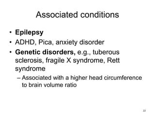 Associated conditions
• Epilepsy
• ADHD, Pica, anxiety disorder
• Genetic disorders, e.g., tuberous
sclerosis, fragile X syndrome, Rett
syndrome
– Associated with a higher head circumference
to brain volume ratio
22
 
