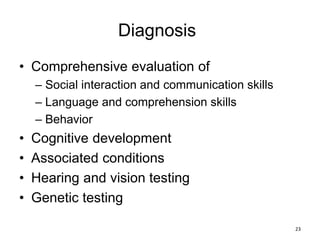 Diagnosis
• Comprehensive evaluation of
– Social interaction and communication skills
– Language and comprehension skills
– Behavior
• Cognitive development
• Associated conditions
• Hearing and vision testing
• Genetic testing
23
 