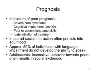Prognosis
• Indicators of poor prognosis:
– Severe core symptoms
– Cognitive impairment (low IQ)
– Poor or absent language skills
– Late initiation of treatment
• Impaired social interaction often persists into
adulthood
• Approx. 50% of individuals with language
impairment do not develop the ability to speak.
• Adolescents: Insensitive behavior towards peers
often results in social exclusion.
25
 