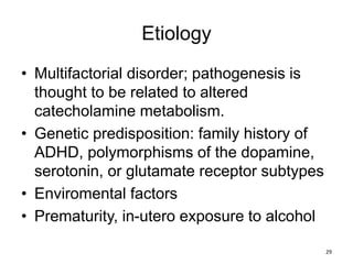 Etiology
• Multifactorial disorder; pathogenesis is
thought to be related to altered
catecholamine metabolism.
• Genetic predisposition: family history of
ADHD, polymorphisms of the dopamine,
serotonin, or glutamate receptor subtypes
• Enviromental factors
• Prematurity, in-utero exposure to alcohol
29
 