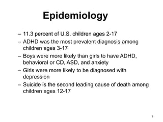 Epidemiology
– 11.3 percent of U.S. children ages 2-17
– ADHD was the most prevalent diagnosis among
children ages 3-17
– Boys were more likely than girls to have ADHD,
behavioral or CD, ASD, and anxiety
– Girls were more likely to be diagnosed with
depression
– Suicide is the second leading cause of death among
children ages 12-17
3
 