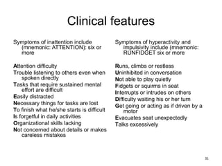 Clinical features
Symptoms of inattention include
(mnemonic: ATTENTION): six or
more
Attention difficulty
Trouble listening to others even when
spoken directly
Tasks that require sustained mental
effort are difficult
Easily distracted
Necessary things for tasks are lost
To finish what he/she starts is difficult
Is forgetful in daily activities
Organizational skills lacking
Not concerned about details or makes
careless mistakes
Symptoms of hyperactivity and
impulsivity include (mnemonic:
RUNFIDGET six or more
Runs, climbs or restless
Uninhibited in conversation
Not able to play quietly
Fidgets or squirms in seat
Interrupts or intrudes on others
Difficulty waiting his or her turn
Get going or acting as if driven by a
motor
Evacuates seat unexpectedly
Talks excessively
31
 