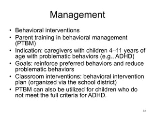 Management
• Behavioral interventions
• Parent training in behavioral management
(PTBM)
• Indication: caregivers with children 4–11 years of
age with problematic behaviors (e.g., ADHD)
• Goals: reinforce preferred behaviors and reduce
problematic behaviors
• Classroom interventions: behavioral intervention
plan (organized via the school district)
• PTBM can also be utilized for children who do
not meet the full criteria for ADHD.
33
 