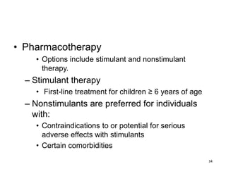 • Pharmacotherapy
• Options include stimulant and nonstimulant
therapy.
– Stimulant therapy
• First-line treatment for children ≥ 6 years of age
– Nonstimulants are preferred for individuals
with:
• Contraindications to or potential for serious
adverse effects with stimulants
• Certain comorbidities
34
 