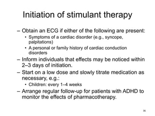 Initiation of stimulant therapy
– Obtain an ECG if either of the following are present:
• Symptoms of a cardiac disorder (e.g., syncope,
palpitations)
• A personal or family history of cardiac conduction
disorders
– Inform individuals that effects may be noticed within
2–3 days of initiation.
– Start on a low dose and slowly titrate medication as
necessary, e.g.:
• Children: every 1–4 weeks
– Arrange regular follow-up for patients with ADHD to
monitor the effects of pharmacotherapy.
36
 