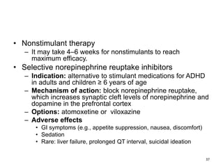 • Nonstimulant therapy
– It may take 4–6 weeks for nonstimulants to reach
maximum efficacy.
• Selective norepinephrine reuptake inhibitors
– Indication: alternative to stimulant medications for ADHD
in adults and children ≥ 6 years of age
– Mechanism of action: block norepinephrine reuptake,
which increases synaptic cleft levels of norepinephrine and
dopamine in the prefrontal cortex
– Options: atomoxetine or viloxazine
– Adverse effects
• GI symptoms (e.g., appetite suppression, nausea, discomfort)
• Sedation
• Rare: liver failure, prolonged QT interval, suicidal ideation
37
 