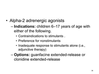 • Alpha-2 adrenergic agonists
– Indications: children 6–17 years of age with
either of the following.
• Contraindications to stimulants .
• Preference for nonstimulants
• Inadequate response to stimulants alone (i.e.,
adjunctive therapy)
– Options: guanfacine extended-release or
clonidine extended-release
38
 