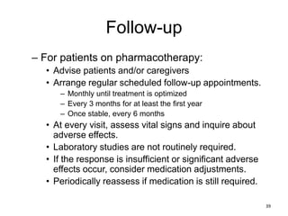 Follow-up
– For patients on pharmacotherapy:
• Advise patients and/or caregivers
• Arrange regular scheduled follow-up appointments.
– Monthly until treatment is optimized
– Every 3 months for at least the first year
– Once stable, every 6 months
• At every visit, assess vital signs and inquire about
adverse effects.
• Laboratory studies are not routinely required.
• If the response is insufficient or significant adverse
effects occur, consider medication adjustments.
• Periodically reassess if medication is still required.
39
 