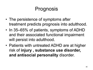 Prognosis
• The persistence of symptoms after
treatment predicts prognosis into adulthood.
• In 35–65% of patients, symptoms of ADHD
and their associated functional impairment
will persist into adulthood.
• Patients with untreated ADHD are at higher
risk of injury , substance use disorder,
and antisocial personality disorder.
40
 