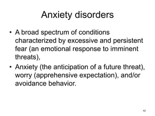 Anxiety disorders
• A broad spectrum of conditions
characterized by excessive and persistent
fear (an emotional response to imminent
threats),
• Anxiety (the anticipation of a future threat),
worry (apprehensive expectation), and/or
avoidance behavior.
42
 