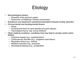 Etiology
• Neurobiological factors
– Disruption of the serotonin system
– Dysfunction of GABAergic inhibitory transmission
• Substance use (leading to substance/medication-induced anxiety disorder)
• Environmental and developmental factors
– Stress
– Smoking (risk factor for panic disorder and panic attacks)
– Psychological trauma, esp. during childhood
• Other medical conditions: conditions that may lead to anxiety and/or panic
attacks
– Endocrine disease (e.g., hyperthyroidism)
– Cardiovascular disorders (e.g., congestive heart failure)
– Respiratory illness (e.g., asthma)
– Metabolic disorders (e.g., porphyria)
– Neurological diseases (e.g., encephalitis)
43
 