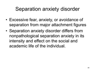 Separation anxiety disorder
• Excessive fear, anxiety, or avoidance of
separation from major attachment figures
• Separation anxiety disorder differs from
nonpathological separation anxiety in its
intensity and effect on the social and
academic life of the individual.
44
 