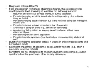 • Diagnostic criteria (DSM-V)
• Fear of separation from major attachment figures, that is excessive for
developmental level, involving at least 3 of the following features:
– Recurrent and excessive distress prior to, or during, separation
– Persistent worrying about the loss of attachment figures (e.g., due to illness,
injury, or death)
– Persistent worrying about separation due to the individual being lost, kidnapped,
injured, or ill
– Persistent reluctant to leave home due to fear of separation
– Avoidance of being left alone (e.g., at home or elsewhere)
– Avoidance of falling asleep, or sleeping away from home, without major
attachment figure
– Persistent nightmares about separation
– Persistent somatic symptoms (e.g., headaches, nausea/vomiting, abdominal
pain)
• Duration: symptoms persist for at least 4 weeks in children/adolescents and
6 months in adults
• Significant impairment of academic, social, and/or work life (e.g., often a
precursor to school refusal)
• Symptoms are not attributable to another psychiatric disorder (e.g., autism
spectrum disorder, psychosis, other anxiety disorders).
47
 