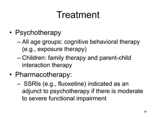 Treatment
• Psychotherapy
– All age groups: cognitive behavioral therapy
(e.g., exposure therapy)
– Children: family therapy and parent-child
interaction therapy
• Pharmacotherapy:
– SSRIs (e.g., fluoxetine) indicated as an
adjunct to psychotherapy if there is moderate
to severe functional impairment
48
 