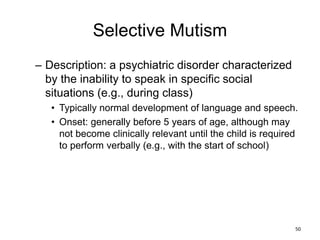 Selective Mutism
– Description: a psychiatric disorder characterized
by the inability to speak in specific social
situations (e.g., during class)
• Typically normal development of language and speech.
• Onset: generally before 5 years of age, although may
not become clinically relevant until the child is required
to perform verbally (e.g., with the start of school)
50
 