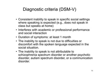 Diagnostic criteria (DSM-V)
• Consistent inability to speak in specific social settings
where speaking is expected (e.g., does not speak in
class but speaks at home)
• Interferes with academic or professional performance
and social interaction
• Duration of symptoms: at least 1 month
• The inability to speak is not due to difficulties or
discomfort with the spoken language expected in the
social situation.
• The inability to speak is not attributable to
schizophrenia spectrum disorder or another psychotic
disorder, autism spectrum disorder, or a communication
disorder.
51
 