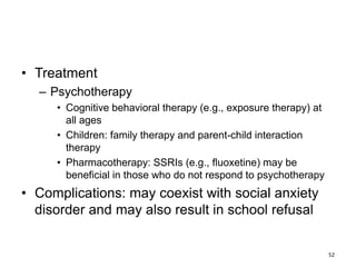 • Treatment
– Psychotherapy
• Cognitive behavioral therapy (e.g., exposure therapy) at
all ages
• Children: family therapy and parent-child interaction
therapy
• Pharmacotherapy: SSRIs (e.g., fluoxetine) may be
beneficial in those who do not respond to psychotherapy
• Complications: may coexist with social anxiety
disorder and may also result in school refusal
52
 