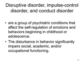 Disruptive disorder, impulse-control
disorder, and conduct disorder
• are a group of psychiatric conditions that
affect the self-regulation of emotions and
behaviors beginning in childhood or
adolescence.
• The disturbance in behavior significantly
impairs social, academic, and/or
occupational functioning.
54
 