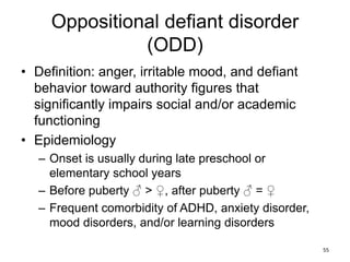 Oppositional defiant disorder
(ODD)
• Definition: anger, irritable mood, and defiant
behavior toward authority figures that
significantly impairs social and/or academic
functioning
• Epidemiology
– Onset is usually during late preschool or
elementary school years
– Before puberty ♂ > ♀, after puberty ♂ = ♀
– Frequent comorbidity of ADHD, anxiety disorder,
mood disorders, and/or learning disorders
55
 