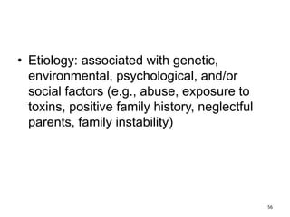 • Etiology: associated with genetic,
environmental, psychological, and/or
social factors (e.g., abuse, exposure to
toxins, positive family history, neglectful
parents, family instability)
56
 