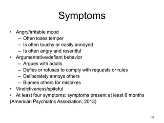 Symptoms
• Angry/irritable mood
– Often loses temper
– Is often touchy or easily annoyed
– Is often angry and resentful
• Argumentative/defiant behavior
– Argues with adults
– Defies or refuses to comply with requests or rules
– Deliberately annoys others
– Blames others for mistakes
• Vindictiveness/spiteful
• At least four symptoms; symptoms present at least 6 months
(American Psychiatric Association, 2013)
57
 