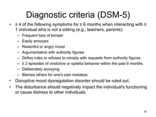 Diagnostic criteria (DSM-5)
• ≥ 4 of the following symptoms for ≥ 6 months when interacting with ≥
1 individual who is not a sibling (e.g., teachers, parents):
– Frequent loss of temper
– Easily annoyed
– Resentful or angry mood
– Argumentative with authority figures
– Defies rules or refuses to comply with requests from authority figures
– ≥ 2 episodes of vindictive or spiteful behavior within the past 6 months
– Deliberately annoying
– Blames others for one's own mistakes
• Disruptive mood dysregulation disorder should be ruled out.
• The disturbance should negatively impact the individual's functioning
or cause distress to other individuals.
58
 