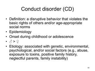 Conduct disorder (CD)
• Definition: a disruptive behavior that violates the
basic rights of others and/or age-appropriate
social norms
• Epidemiology
• Onset during childhood or adolescence
• ♂ > ♀
• Etiology: associated with genetic, environmental,
psychological, and/or social factors (e.g., abuse,
exposure to toxins, positive family history,
neglectful parents, family instability)
60
 