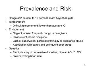 Prevalence and Risk
• Range of 2 percent to 10 percent; more boys than girls
• Temperament
– Difficult temperament; lower than average IQ
• Environment
– Neglect, abuse, frequent change in caregivers
– Inconsistent, harsh discipline
– Lack of supervision, parental criminality or substance abuse
– Association with gangs and delinquent peer group
• Genetics
– Family history of depressive disorders, bipolar, ADHD, CD
– Slower resting heart rate
61
 