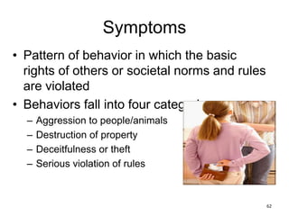 Symptoms
• Pattern of behavior in which the basic
rights of others or societal norms and rules
are violated
• Behaviors fall into four categories
– Aggression to people/animals
– Destruction of property
– Deceitfulness or theft
– Serious violation of rules
62
 