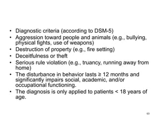 • Diagnostic criteria (according to DSM-5)
• Aggression toward people and animals (e.g., bullying,
physical fights, use of weapons)
• Destruction of property (e.g., fire setting)
• Deceitfulness or theft
• Serious rule violation (e.g., truancy, running away from
home)
• The disturbance in behavior lasts ≥ 12 months and
significantly impairs social, academic, and/or
occupational functioning.
• The diagnosis is only applied to patients < 18 years of
age.
63
 