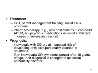 • Treatment
– CBT, parent management training, social skills
programs
– Pharmacotherapy (e.g., psychostimulants in comorbid
ADHD, antipsychotic medications or mood stabilizers
in cases of severe aggression)
• Prognosis:
– Individuals with CD are at increased risk of
developing antisocial personality disorder in
adulthood.
– If an individual's CD symptoms persist after 18 years
of age, their diagnosis is changed to antisocial
personality disorder.
64
 