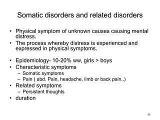 Somatic disorders and related disorders
• Physical symptom of unknown causes causing mental
distress.
• The process whereby distress is experienced and
expressed in physical symptoms.
• Epidemiology- 10-20% ww, girls > boys
• Characteristic symptoms
– Somatic symptoms
– Pain ( abd. Pain, headache, limb or back pain..)
• Related symptoms
– Persistent thoughts
• duration
65
 