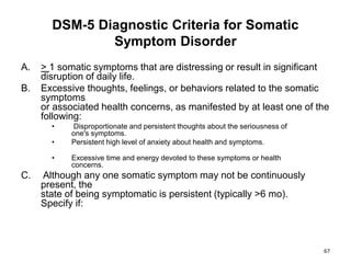 DSM-5 Diagnostic Criteria for Somatic
Symptom Disorder
A. > 1 somatic symptoms that are distressing or result in significant
disruption of daily life.
B. Excessive thoughts, feelings, or behaviors related to the somatic
symptoms
or associated health concerns, as manifested by at least one of the
following:
• Disproportionate and persistent thoughts about the seriousness of
one's symptoms.
• Persistent high level of anxiety about health and symptoms.
• Excessive time and energy devoted to these symptoms or health
concerns.
C. Although any one somatic symptom may not be continuously
present, the
state of being symptomatic is persistent (typically >6 mo).
Specify if:
67
 