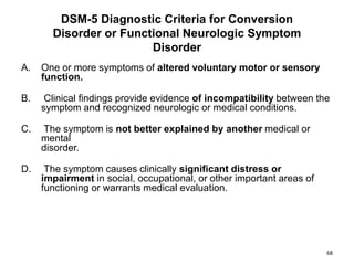 DSM-5 Diagnostic Criteria for Conversion
Disorder or Functional Neurologic Symptom
Disorder
A. One or more symptoms of altered voluntary motor or sensory
function.
B. Clinical findings provide evidence of incompatibility between the
symptom and recognized neurologic or medical conditions.
C. The symptom is not better explained by another medical or
mental
disorder.
D. The symptom causes clinically significant distress or
impairment in social, occupational, or other important areas of
functioning or warrants medical evaluation.
68
 