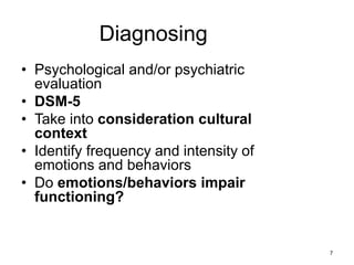 Diagnosing
• Psychological and/or psychiatric
evaluation
• DSM-5
• Take into consideration cultural
context
• Identify frequency and intensity of
emotions and behaviors
• Do emotions/behaviors impair
functioning?
7
 